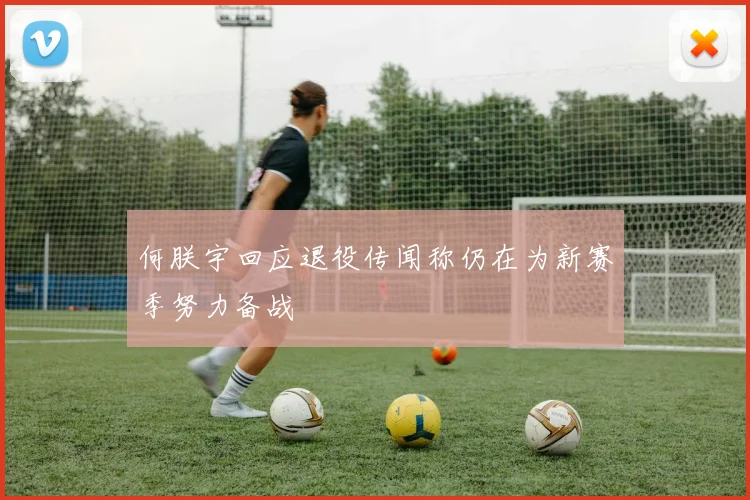 何朕宇回应退役传闻称仍在为新赛季努力备战