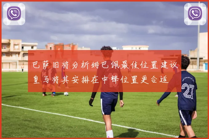 巴萨旧将分析姆巴佩最佳位置建议皇马将其安排在中锋位置更合适