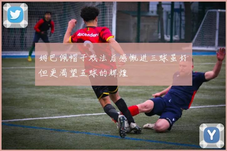 姆巴佩帽子戏法后感慨进三球虽好但更渴望五球的辉煌