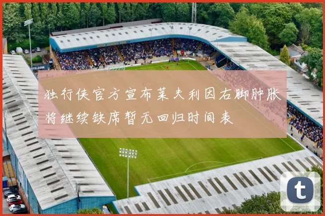 独行侠官方宣布莱夫利因右脚肿胀将继续缺席暂无回归时间表