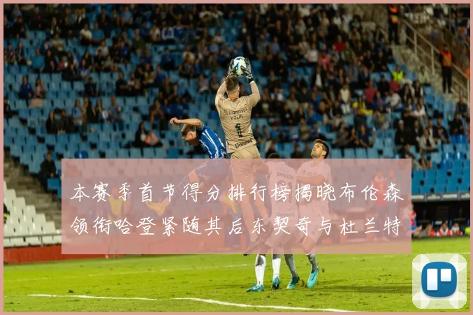 本赛季首节得分排行榜揭晓布伦森领衔哈登紧随其后东契奇与杜兰特表现不俗