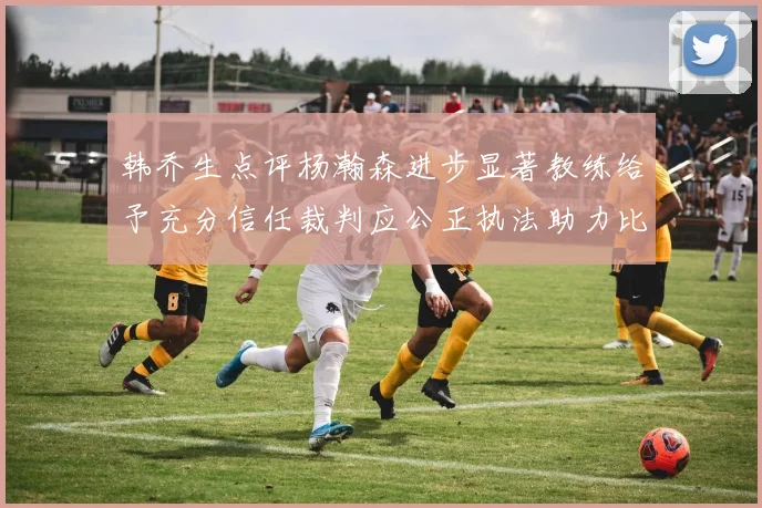 韩乔生点评杨瀚森进步显著教练给予充分信任裁判应公正执法助力比赛发展