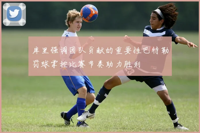 库里强调团队贡献的重要性巴特勒罚球掌控比赛节奏助力胜利