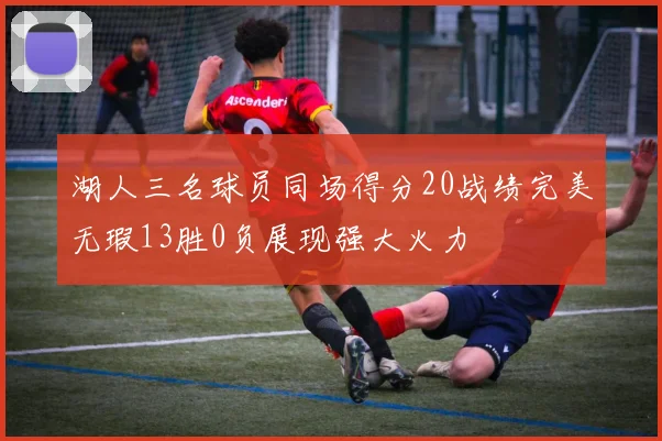 湖人三名球员同场得分20战绩完美无瑕13胜0负展现强大火力