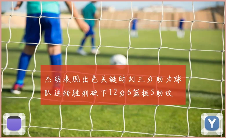 杰明表现出色关键时刻三分助力球队逆转胜利砍下12分6篮板5助攻