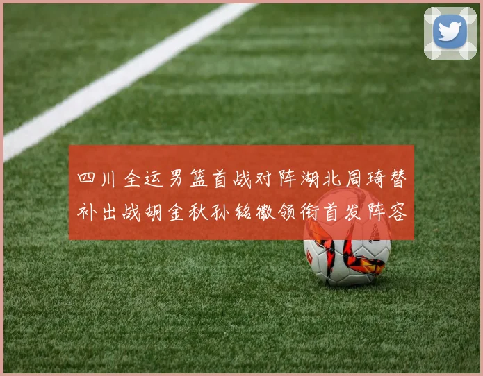 四川全运男篮首战对阵湖北周琦替补出战胡金秋孙铭徽领衔首发阵容
