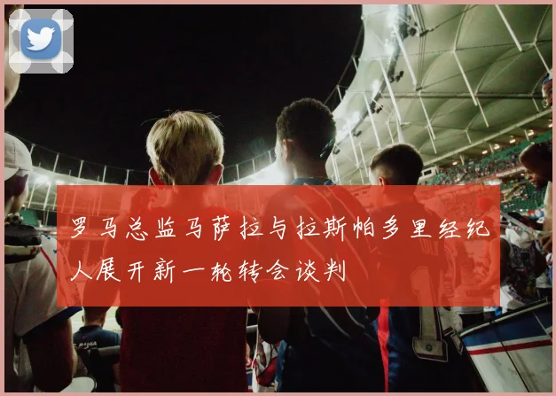 罗马总监马萨拉与拉斯帕多里经纪人展开新一轮转会谈判