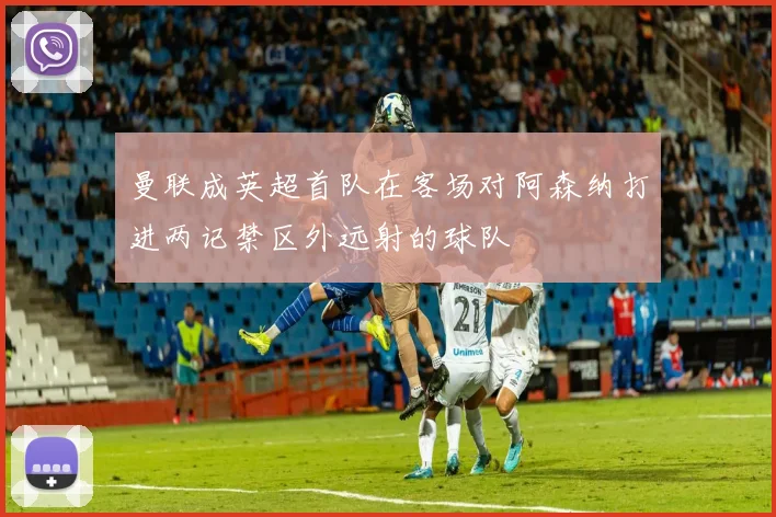 曼联成英超首队在客场对阿森纳打进两记禁区外远射的球队