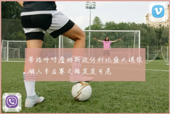 蒂格呼吁詹姆斯效仿科比盛大退役湖人季后赛之路岌岌可危