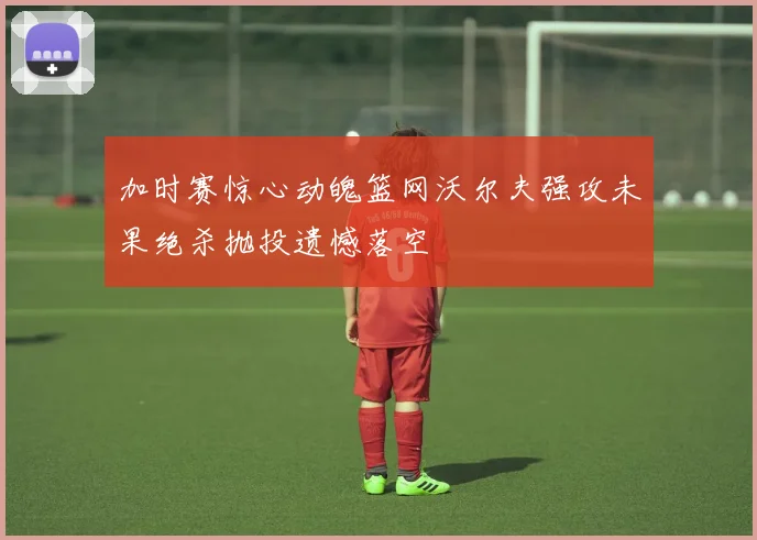 加时赛惊心动魄篮网沃尔夫强攻未果绝杀抛投遗憾落空