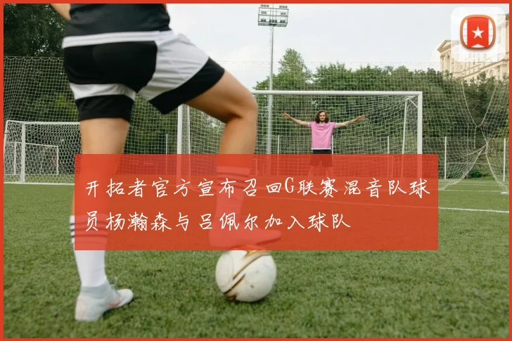 开拓者官方宣布召回G联赛混音队球员杨瀚森与吕佩尔加入球队