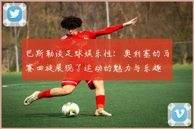 巴斯勒谈足球娱乐性：奥利塞的马赛回旋展现了运动的魅力与乐趣