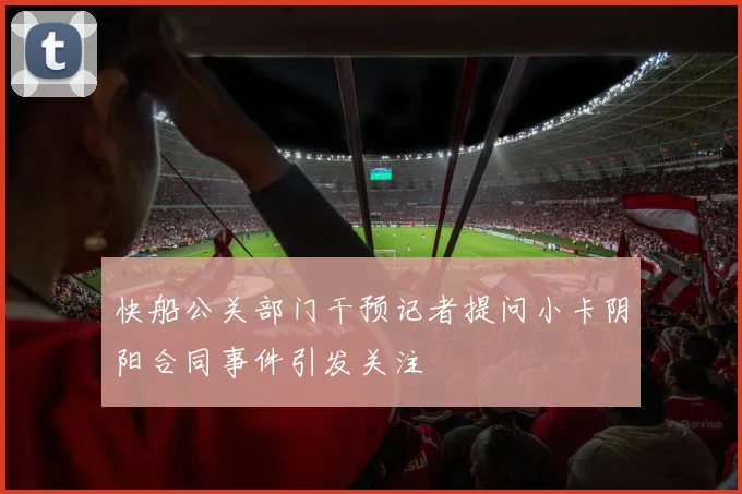 快船公关部门干预记者提问小卡阴阳合同事件引发关注
