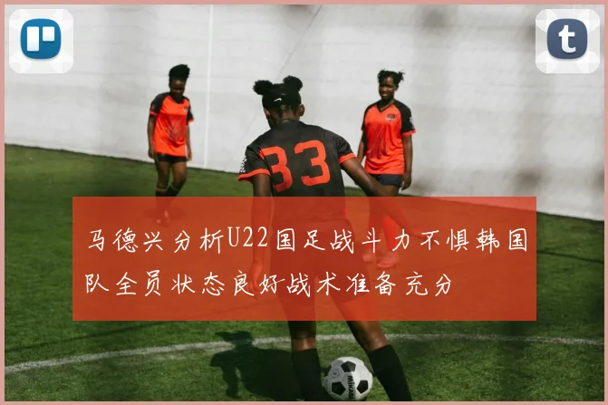 马德兴分析U22国足战斗力不惧韩国队全员状态良好战术准备充分