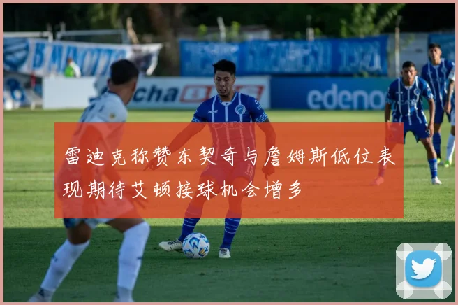 雷迪克称赞东契奇与詹姆斯低位表现期待艾顿接球机会增多