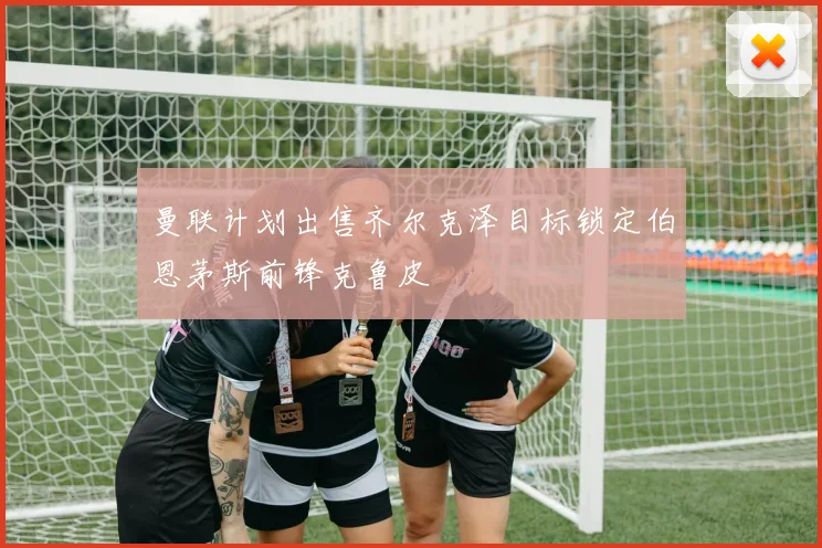 曼联计划出售齐尔克泽目标锁定伯恩茅斯前锋克鲁皮