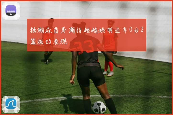 杨瀚森首秀期待超越姚明当年0分2篮板的表现