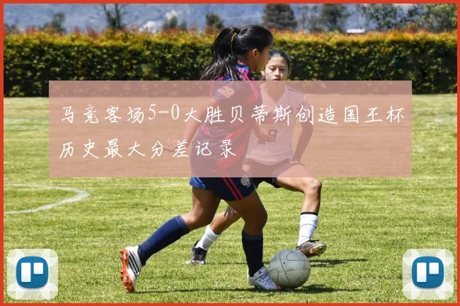 马竞客场5-0大胜贝蒂斯创造国王杯历史最大分差记录