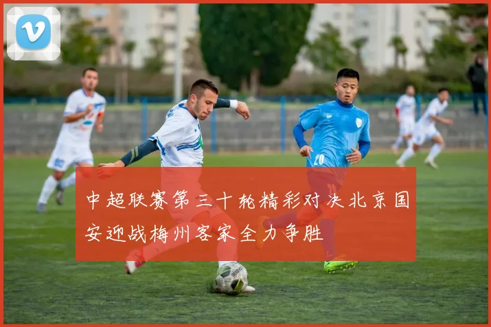 中超联赛第三十轮精彩对决北京国安迎战梅州客家全力争胜