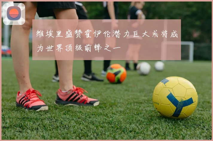 维埃里盛赞霍伊伦潜力巨大或将成为世界顶级前锋之一