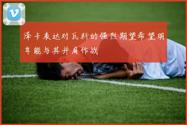 泽卡表达对瓦科的强烈期望希望明年能与其并肩作战