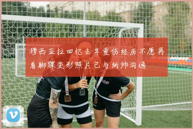 穆西亚拉回忆去年重伤经历不愿再看脚踝变形照片已与纳帅沟通