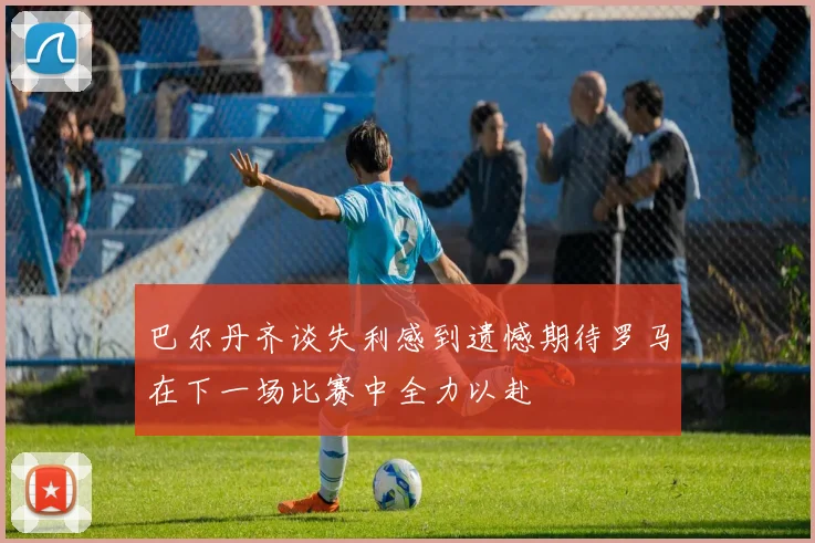 巴尔丹齐谈失利感到遗憾期待罗马在下一场比赛中全力以赴