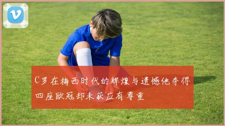 C罗在梅西时代的辉煌与遗憾他夺得四座欧冠却未获应有尊重