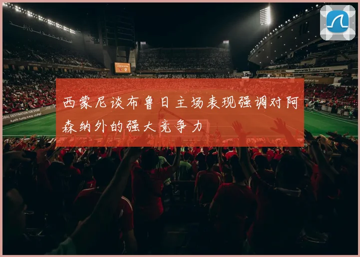 西蒙尼谈布鲁日主场表现强调对阿森纳外的强大竞争力