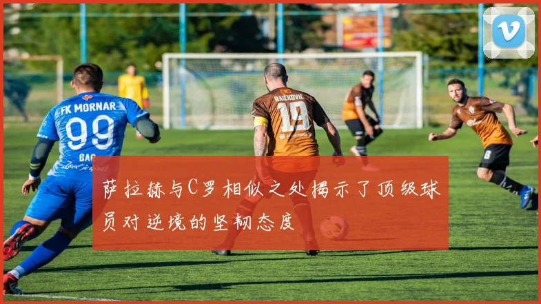 萨拉赫与C罗相似之处揭示了顶级球员对逆境的坚韧态度