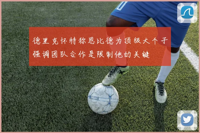 德里克怀特称恩比德为顶级大个子强调团队合作是限制他的关键