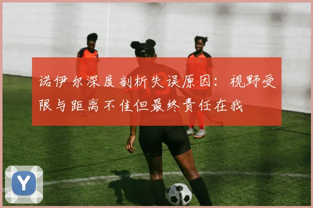 诺伊尔深度剖析失误原因：视野受限与距离不佳但最终责任在我