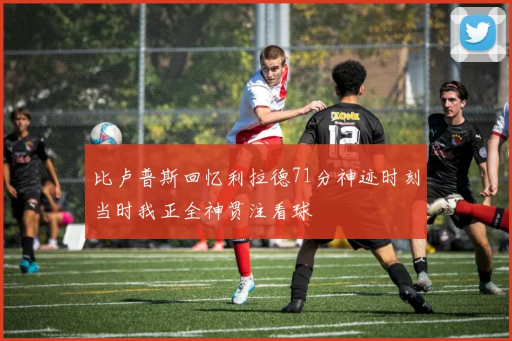 比卢普斯回忆利拉德71分神迹时刻当时我正全神贯注看球