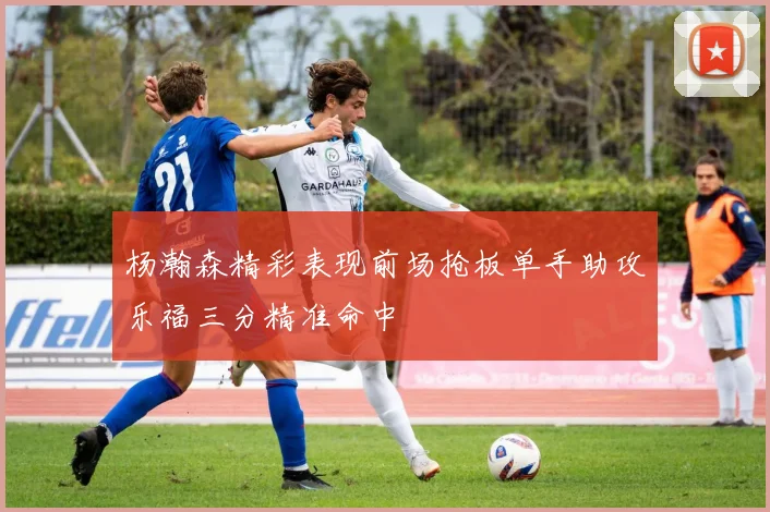 杨瀚森精彩表现前场抢板单手助攻乐福三分精准命中