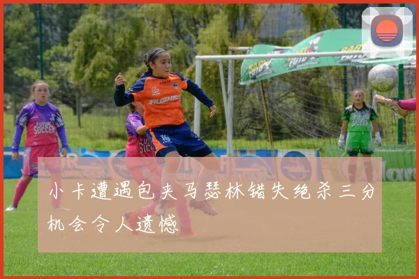 小卡遭遇包夹马瑟林错失绝杀三分机会令人遗憾