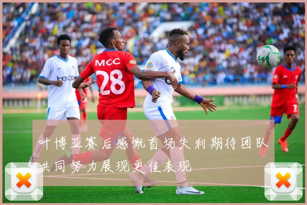 叶博亚赛后感慨首场失利期待团队共同努力展现更佳表现
