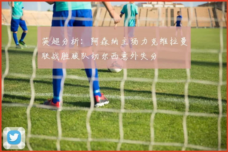 英超分析：阿森纳主场力克维拉曼联战胜狼队切尔西意外失分
