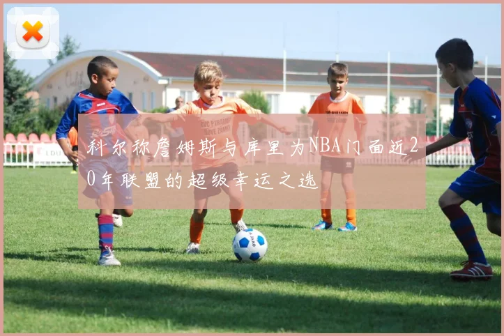 科尔称詹姆斯与库里为NBA门面近20年联盟的超级幸运之选