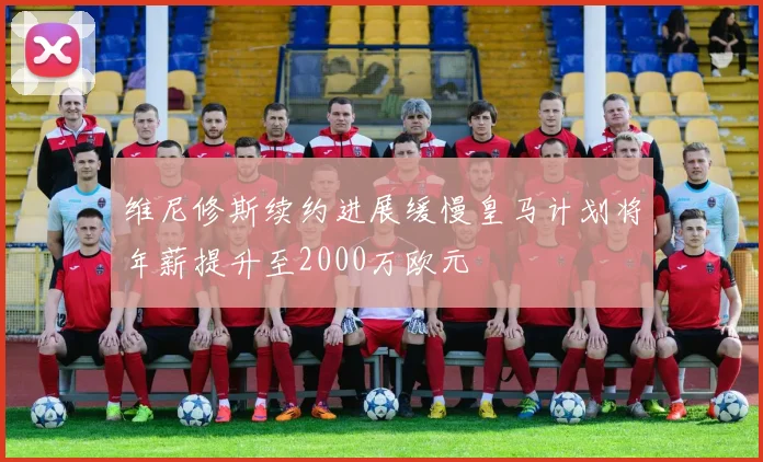 维尼修斯续约进展缓慢皇马计划将年薪提升至2000万欧元